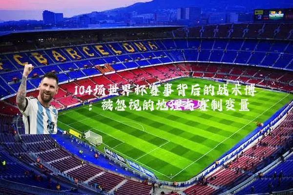 104场世界杯赛事背后的战术博弈：被忽视的地理与赛制变量