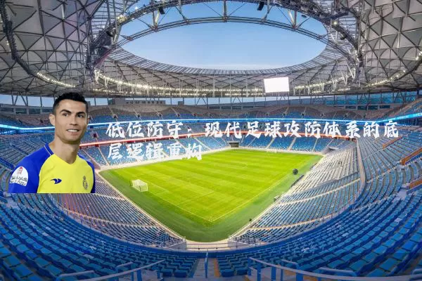 低位防守:现代足球攻防体系的底层逻辑重构