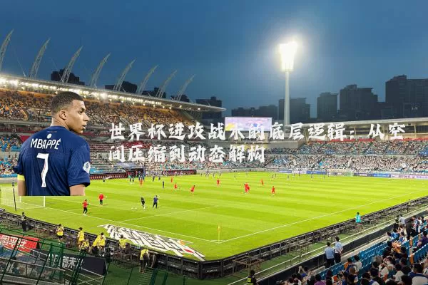 世界杯进攻战术的底层逻辑：从空间压缩到动态解构